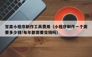 孝昌甘肃小程序制作工具费用（小程序制作一个需要多少钱!每年都需要交钱吗）