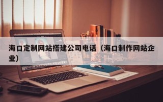 孝昌海口定制网站搭建公司电话（海口制作网站企业）