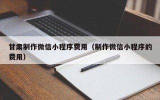 孝昌甘肃制作微信小程序费用（制作微信小程序的费用）