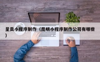 孝昌呈贡小程序制作（昆明小程序制作公司有哪些）