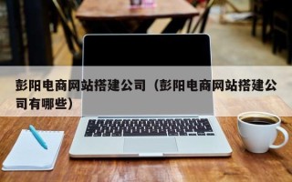 孝昌彭阳电商网站搭建公司（彭阳电商网站搭建公司有哪些）