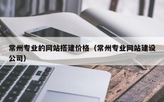 孝昌常州专业的网站搭建价格（常州专业网站建设公司）