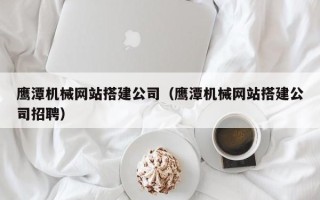 孝昌鹰潭机械网站搭建公司（鹰潭机械网站搭建公司招聘）